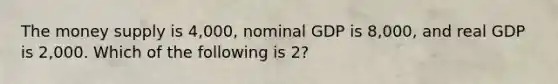 The money supply is 4,000, nominal GDP is 8,000, and real GDP is 2,000. Which of the following is 2?