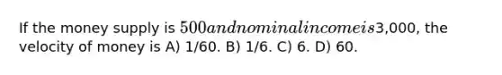If the money supply is 500 and nominal income is3,000, the velocity of money is A) 1/60. B) 1/6. C) 6. D) 60.