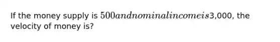 If the money supply is 500 and nominal income is3,000, the velocity of money is?