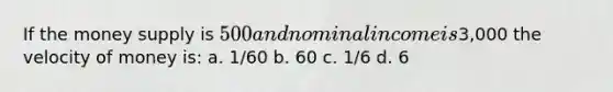 If the money supply is 500 and nominal income is3,000 the velocity of money is: a. 1/60 b. 60 c. 1/6 d. 6