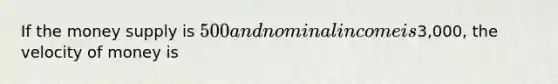 If the money supply is 500 and nominal income is3,000, the velocity of money is