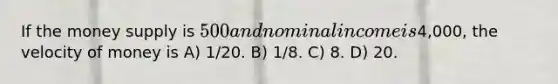 If the money supply is 500 and nominal income is4,000, the velocity of money is A) 1/20. B) 1/8. C) 8. D) 20.