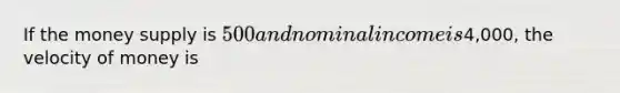 If the money supply is 500 and nominal income is4,000, the velocity of money is