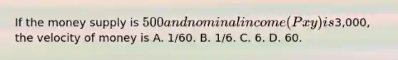 If the money supply is 500 and nominal income (P x y) is3,000, the velocity of money is A. 1/60. B. 1/6. C. 6. D. 60.