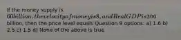 If the money supply is 60 billion, the velocity of money is 8, and Real GDP is300 billion, then the price level equals Question 9 options: a) 1.6 b) 2.5 c) 1.5 d) None of the above is true