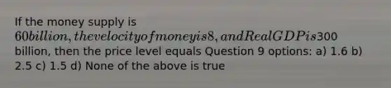 If the money supply is 60 billion, the velocity of money is 8, and Real GDP is300 billion, then the price level equals Question 9 options: a) 1.6 b) 2.5 c) 1.5 d) None of the above is true