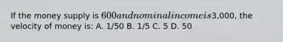 If the money supply is​ 600 and nominal income is​3,000, the velocity of money is: A. 1/50 B. 1/5 C. 5 D. 50