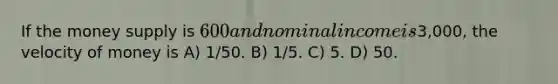 If the money supply is 600 and nominal income is3,000, the velocity of money is A) 1/50. B) 1/5. C) 5. D) 50.