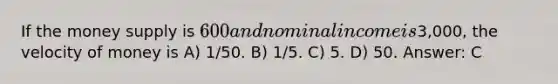 If the money supply is 600 and nominal income is3,000, the velocity of money is A) 1/50. B) 1/5. C) 5. D) 50. Answer: C
