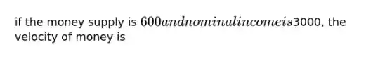 if the money supply is 600 and nominal income is3000, the velocity of money is