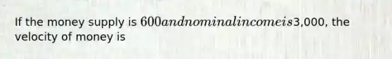 If the money supply is 600 and nominal income is3,000, the velocity of money is