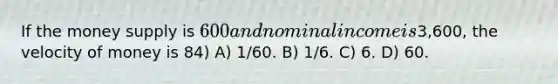 If the money supply is 600 and nominal income is3,600, the velocity of money is 84) A) 1/60. B) 1/6. C) 6. D) 60.