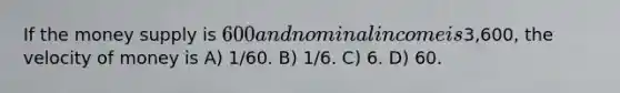 If the money supply is 600 and nominal income is3,600, the velocity of money is A) 1/60. B) 1/6. C) 6. D) 60.