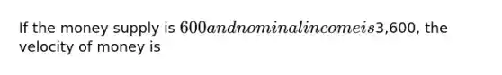 If the money supply is 600 and nominal income is3,600, the velocity of money is