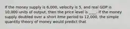 If the money supply is 6,000, velocity is 5, and real GDP is 10,000 units of output, then the price level is ____. If the money supply doubled over a short itme period to 12,000, the simple quantity theory of money would predict that