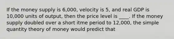 If the money supply is 6,000, velocity is 5, and real GDP is 10,000 units of output, then the price level is ____. If the money supply doubled over a short itme period to 12,000, the simple quantity theory of money would predict that