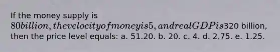 If the money supply is 80 billion, the velocity of money is 5, and real GDP is320 billion, then the price level equals: a. 51.20. b. 20. c. 4. d. 2.75. e. 1.25.