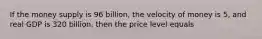 If the money supply is 96 billion, the velocity of money is 5, and real GDP is 320 billion, then the price level equals