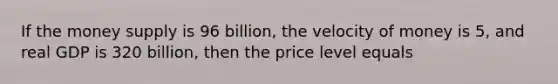 If the money supply is 96 billion, the velocity of money is 5, and real GDP is 320 billion, then the price level equals