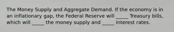 The Money Supply and Aggregate Demand. If the economy is in an inflationary gap, the Federal Reserve will _____ Treasury bills, which will _____ the money supply and _____ interest rates.