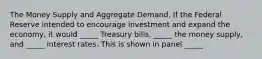 The Money Supply and Aggregate Demand. If the Federal Reserve intended to encourage investment and expand the economy, it would _____ Treasury bills, _____ the money supply, and _____ interest rates. This is shown in panel _____