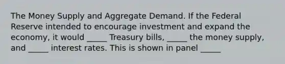 The Money Supply and Aggregate Demand. If the Federal Reserve intended to encourage investment and expand the economy, it would _____ Treasury bills, _____ the money supply, and _____ interest rates. This is shown in panel _____