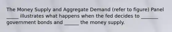 The Money Supply and Aggregate Demand (refer to figure) Panel _____ illustrates what happens when the fed decides to _______ government bonds and ______ the money supply.