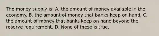 The money supply is: A. the amount of money available in the economy. B. the amount of money that banks keep on hand. C. the amount of money that banks keep on hand beyond the reserve requirement. D. None of these is true.