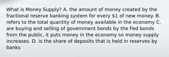 What is Money Supply? A. the amount of money created by the fractional reserve banking system for every 1 of new money. B. refers to the total quantity of money available in the economy C. are buying and selling of government bonds by the Fed bonds from the public, it puts money in the economy so money supply increases. D. is the share of deposits that is held in reserves by banks