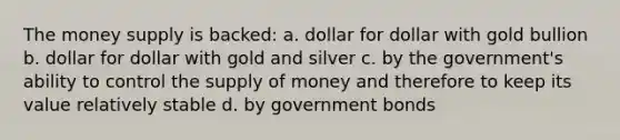 The money supply is backed: a. dollar for dollar with gold bullion b. dollar for dollar with gold and silver c. by the government's ability to control the supply of money and therefore to keep its value relatively stable d. by government bonds