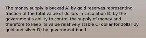 The money supply is backed A) by gold reserves representing fraction of the total value of dollars in circulation B) by the government's ability to control the supply of money and therefore to keep its value relatively stable C) dollar-for-dollar by gold and silver D) by government bond