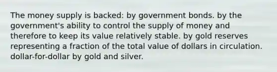 The money supply is backed: by government bonds. by the government's ability to control the <a href='https://www.questionai.com/knowledge/kUIOOoB75i-supply-of-money' class='anchor-knowledge'>supply of money</a> and therefore to keep its value relatively stable. by gold reserves representing a fraction of the total value of dollars in circulation. dollar-for-dollar by gold and silver.