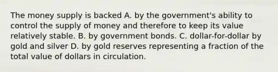 The money supply is backed A. by the government's ability to control the supply of money and therefore to keep its value relatively stable. B. by government bonds. C. dollar-for-dollar by gold and silver D. by gold reserves representing a fraction of the total value of dollars in circulation.