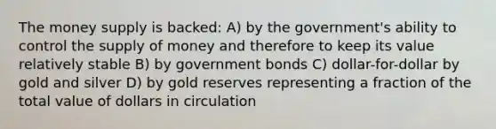 The money supply is backed: A) by the government's ability to control the supply of money and therefore to keep its value relatively stable B) by government bonds C) dollar-for-dollar by gold and silver D) by gold reserves representing a fraction of the total value of dollars in circulation