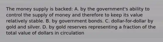 The money supply is backed: A. by the government's ability to control the supply of money and therefore to keep its value relatively stable. B. by government bonds. C. dollar-for-dollar by gold and silver. D. by gold reserves representing a fraction of the total value of dollars in circulation