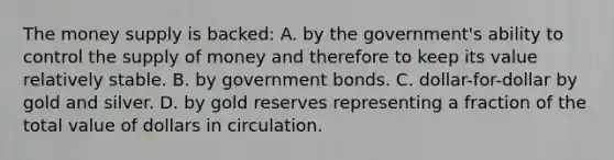 The money supply is backed: A. by the government's ability to control the supply of money and therefore to keep its value relatively stable. B. by government bonds. C. dollar-for-dollar by gold and silver. D. by gold reserves representing a fraction of the total value of dollars in circulation.