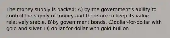 The money supply is backed: A) by the government's ability to control the <a href='https://www.questionai.com/knowledge/kUIOOoB75i-supply-of-money' class='anchor-knowledge'>supply of money</a> and therefore to keep its value relatively stable. B)by government bonds. C)dollar-for-dollar with gold and silver. D) dollar-for-dollar with gold bullion