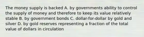 The money supply is backed A. by governments ability to control the supply of money and therefore to keep its value relatively stable B. by government bonds C. dollar-for-dollar by gold and silver D. by gold reserves representing a fraction of the total value of dollars in circulation