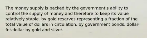 The money supply is backed by the government's ability to control the supply of money and therefore to keep its value relatively stable. by gold reserves representing a fraction of the total value of dollars in circulation. by government bonds. dollar-for-dollar by gold and silver.