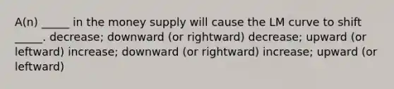 A(n) _____ in the money supply will cause the LM curve to shift _____. decrease; downward (or rightward) decrease; upward (or leftward) increase; downward (or rightward) increase; upward (or leftward)