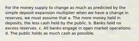 For the money supply to change as much as predicted by the simple deposit expansion multiplier when we have a change in reserves, we must assume that a. The more money held in deposits, the less cash held by the public. b. Banks hold no excess reserves. c. All banks engage in open market operations. d. The public holds as much cash as possible.