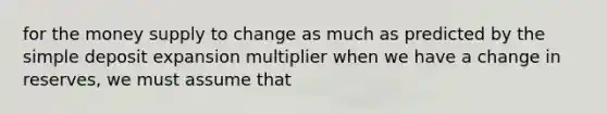 for the money supply to change as much as predicted by the simple deposit expansion multiplier when we have a change in reserves, we must assume that