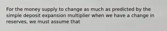 For the money supply to change as much as predicted by the simple deposit expansion multiplier when we have a change in reserves, we must assume that