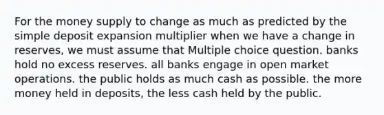 For the money supply to change as much as predicted by the simple deposit expansion multiplier when we have a change in reserves, we must assume that Multiple choice question. banks hold no excess reserves. all banks engage in open market operations. the public holds as much cash as possible. the more money held in deposits, the less cash held by the public.