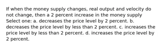 If when the money supply changes, real output and velocity do not change, then a 2 percent increase in the money supply Select one: a. decreases the price level by 2 percent. b. decreases the price level by less than 2 percent. c. increases the price level by less than 2 percent. d. increases the price level by 2 percent.