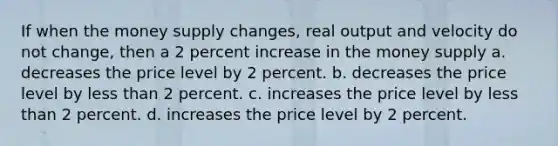 If when the money supply changes, real output and velocity do not change, then a 2 percent increase in the money supply a. decreases the price level by 2 percent. b. decreases the price level by less than 2 percent. c. increases the price level by less than 2 percent. d. increases the price level by 2 percent.