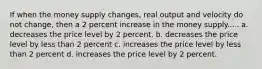 If when the money supply changes, real output and velocity do not change, then a 2 percent increase in the money supply..... a. decreases the price level by 2 percent. b. decreases the price level by less than 2 percent c. increases the price level by less than 2 percent d. increases the price level by 2 percent.