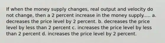 If when the money supply changes, real output and velocity do not change, then a 2 percent increase in the money supply..... a. decreases the price level by 2 percent. b. decreases the price level by <a href='https://www.questionai.com/knowledge/k7BtlYpAMX-less-than' class='anchor-knowledge'>less than</a> 2 percent c. increases the price level by less than 2 percent d. increases the price level by 2 percent.