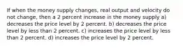 If when the money supply changes, real output and velocity do not change, then a 2 percent increase in the money supply a) decreases the price level by 2 percent. b) decreases the price level by less than 2 percent. c) increases the price level by less than 2 percent. d) increases the price level by 2 percent.