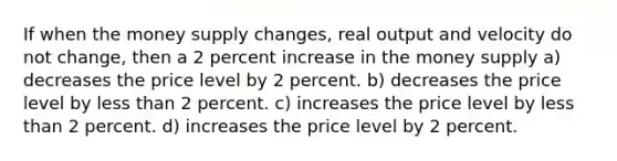 If when the money supply changes, real output and velocity do not change, then a 2 percent increase in the money supply a) decreases the price level by 2 percent. b) decreases the price level by <a href='https://www.questionai.com/knowledge/k7BtlYpAMX-less-than' class='anchor-knowledge'>less than</a> 2 percent. c) increases the price level by less than 2 percent. d) increases the price level by 2 percent.